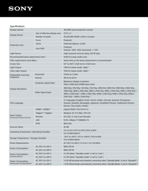 Page 3Specifications
Display System4K SXRD panel projection system
Display Device  Size of effective display area
07.4” x 3
Number of pixels 26,542,080 (4096 x 2160 x 3) pixels
Projection Lens Focus
Powered
Zoom Powered (Approx. x2.06)
Lens Shift Powered  
Vertical: +85% -80% Horizontal: +/-31% 
Light Source High-pressure mercury lamp, 225 W type
Recommended lamp replacement time 
*16000 H (Lamp mode:Low)
Filter replacement cycle (Max.) Same time as the lamp replacement is recommended
Screen Size 60” to 300”...
