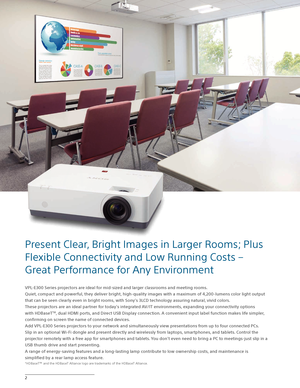 Page 22
VPL-E300 Series projectors are ideal for mid-sized and larger classrooms and meeting rooms. 
Quiet, compact and powerful, they deliver bright, high-quality images with a maximum of 4,200-lumens color light output 
that can be seen clearly even in bright rooms, with Sony’s 3LCD technology assuring natural, vivid colors.  
These projectors are an ideal partner for today’s integrated AV/IT environments, expanding your connectivity options 
with HDBaseT
TM, dual HDMI ports, and Direct USB Display...