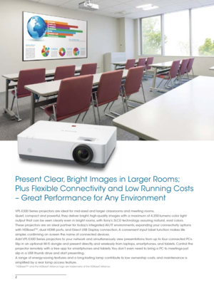 Page 22
VPL-E300 Series projectors are ideal for mid-sized and larger classrooms and meeting rooms. 
Quiet, compact and powerful, they deliver bright, high-quality images with a maximum of 4,200-lumens color light 
output that can be seen clearly even in bright rooms, with Sony’s 3LCD technology assuring natural, vivid colors.  
These projectors are an ideal partner for today’s integrated AV/IT environments, expanding your connectivity options 
with HDBaseT
TM, dual HDMI ports, and Direct USB Display...