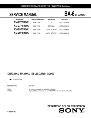 Page 1 SERVICE MANUAL BA-6 CHASSIS
TRINITRON® COLOR TELEVISION
       MODEL NAME  REMOTE COMMANDER DESTINATION   CHASSIS NO. 
9-965-948-02
KV-27FS100L RM-Y180 US  SCC-S61G-A
KV-27FS100L RM-Y180 CANADA SCC-S59G-A
KV-29FS100L RM-Y180 LATIN NORTH SCC-S60R-A
KV-29FS100L RM-Y180 LATIN SOUTH SCC-S60S-A
HISTORY INFORMATION FOR THE FOLLOWING MANUAL:
ORIGINAL MANUAL ISSUE DATE:  7/2003
 :UPDATED ITEM
REVISION DATE   SUBJECT     
7/2003        No revisions or updates are applicable at this time.
11/2003        Replaced...
