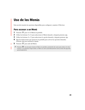 Page 18523
Uso de los Menús
Esta sección muestra las opciones disponibles para configurar y ajustar el Televisor.
Para accesar a un Menú
1Presione   para ver el Menú en pantalla.
2Utilice los botones G o g para seleccionar el Menú deseado y después presione  .
3Utilice los botones F o f para seleccionar la opción deseada y después presione  .
4Siga las indicaciones que aparecen en pantalla para activar las opciones deseadas. 
Presione   para terminar el ajuste.
5Presione   para salir del Menú.
✍Presione  una vez...