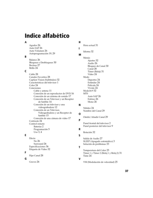 Page 19937
Indice alfabético
A
Agudos26
Auto SAP26
Auto Volumen26
Autoprogramación19, 29
B
Balance26
Bloquear o Desbloquear30
Bocinas27
Brillo24
C
Cable28
Canales Favoritos28
Caption Vision (Subtítulos)32
Características del televisor1
Color24
ConexionesCable y antena
11
Conexión de un reproductor de DVD16
Conexión de un sistema de sonido17
Conexión de un Televisor y un Receptor de Satélite
14
Conexión de un televisor y una videograbadora
12
Conexión de un Televisor, Videograbadora y un Receptor de 
Satélite
15...