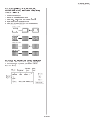 Page 28— 28 —
KV-27FS100L/29FS100L
V. ANGLE (VANG), V. BOW (VBOW), 
UPPER PIN (UPIN) AND LOW PIN (LPIN) 
ADJUSTMENTS
1.  Input a crosshatch signal.
2.  Activate the Service Adjustment Mode.
3.  Select VANG, VBOW, UPIN, and LPIN with 
1 and 4.
4. Adjust with 
3  and 6 for the best picture.
5. Press 
MUTING  then ENTER
 to save into the memory.
V ANGLE (VANG)
V BOW (VBOW)
UPPER PIN (UPIN)
LOW PIN (LPIN)
SERVICE ADJUSTMENT MODE MEMORY
1.  After completing all adjustments, press 0
 then ENTER
 .
Read From Memory...