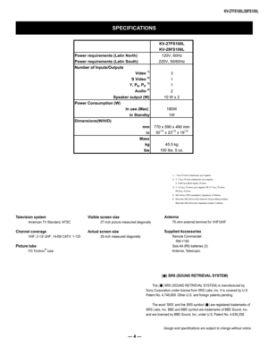 Page 4— 4 —
KV-27FS100L/29FS100L
SPECIFICATIONS
Design and specifications are subject to change without notice.
1) 1 Vp-p 75 ohms unbalanced, sync negative 2) Y: 1 Vp-p 75 ohms unbalanced, sync negative C: 0.286 Vp-p (Burst signal), 75 ohms3) Y: 1.0 Vp-p, 75 ohms, sync negative; PB: 0.7 Vp-p, 75 ohms;  PR Vp-p, 75 ohms.4) 500 mVrms (100% modulation), Impedance: 47 kilohms5)  More than 408 mVrms at the maximum volume setting (variable) More than 408 mVrms (fix); Impedance (output): 2 kilohms
Television system...