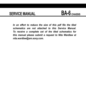 Page 61 SERVICE MANUAL BA-6 CHASSIS
 
In an effort to reduce the size of this pdf ﬁ le the tiled 
schematics are not attached to this Service Manual. 
To receive a complete set of the tiled schematics for 
this manual please submit a request to Nita Wardlaw at 
nita.wardlaw@am.sony.com.  