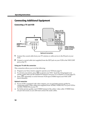 Page 7812
 Operating Instructions
Connecting Additional Equipment
Connecting a TV and VCR
1Connect the coaxial cable from your TV antenna or cable service to the IN jack on your 
VCR.
2Connect a coaxial cable (not supplied) from the OUT jack on your VCR to the VHF/UHF 
jack on the TV.
Using your TV with this connection
This connection allows you to do the following:
❏Program your Sony remote control to operate your VCR (see page 5).
❏To activate your remote, press   to operate your VCR.  To do this, first...