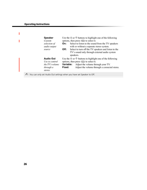Page 9026
 Operating Instructions
Speaker
Custom 
selection of 
audio output 
sourceUse the 
F or f buttons to highlight one of the following 
options, then press 
 to select it.
On: Select to listen to the sound from the TV speakers 
with or without a separate stereo system.
Off: Select to turn off the TV speakers and listen to the 
TV’s sound only through external audio system 
speakers.
Audio Out
Use to control 
the TV’s volume 
through a 
stereoUse the 
F or f buttons to highlight one of the following...
