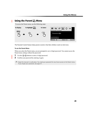 Page 93 Using the Menus
29
Using the Parent  Menu
The Parental Control feature helps parents monitor what their children watch on television.
To use the Parent Menu
When you select the Parent menu, you are prompted to set a 4-digit password. You cannot access the 
Parent menu settings without this password.
1Use the   buttons to enter a 4-digit password.
2Confirm your password by entering it again.
✍Keep this manual in a safe place. You need your password for any future access to the Parent menu. 
If you forget...