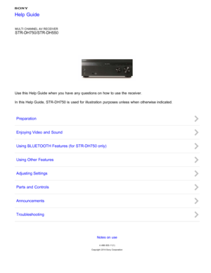 Page 1MULTI CHANNEL AV RECEIVER
STR-DH750/STR-DH550
Use this Help Guide when you have any questions on how to use the receiver.
In this Help Guide,  STR-DH750 is  used for illustration  purposes unless when otherwise indicated.
Preparation
Enjoying Video and  Sound
Using BLUETOOTH Features  (for STR-DH750 only)
Using Other Features
Adjusting Settings
Parts  and  Controls
Announcements
Troubleshooting
Notes on use
4 -488 -933 -11(1)
Copyright  2014 Sony  Corporation
Help Guide 