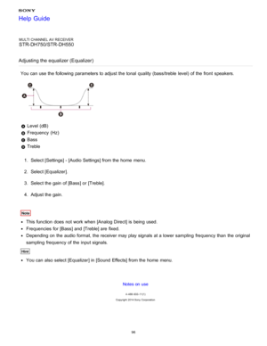 Page 103MULTI CHANNEL AV RECEIVER
STR-DH750/STR-DH550
Adjusting the equalizer (Equalizer)
You can use the following parameters to adjust the tonal quality (bass/treble  level) of the front  speakers.
 Level (dB)
 Frequency  (Hz)
 Bass
 Treble
1 .  Select [ Settings ] - [Audio Settings] from the home  menu.
2 .  Select [ Equalizer].
3 .  Select the gain of [ Bass] or [Treble].
4 .  Adjust the gain.
Note
This function  does not work when [Analog Direct] is  being  used.
Frequencies  for [ Bass] and [ Treble] are...