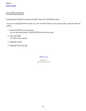 Page 107MULTI CHANNEL AV RECEIVER
STR-DH750/STR-DH550
Turning the BLUETOOTH function on/off (BT  Power) (for STR-DH750 only)
You can turn  the BLUETOOTH function  on or off. The  NFC function  is  also turned on/off  in conjunction with this
setting. 1.  Press BLUETOOTH  on the receiver.
You can also select [ Listen] - [BLUETOOTH ] from the home  menu.
2 .  Press OPTIONS .
The  option  menu  appears.
3 .  Select [BT Power ] .
4 .  Select [BT On] or [BT Off ].
Notes on use
4 -488 -933 -11(1)
Copyright  2014 Sony...