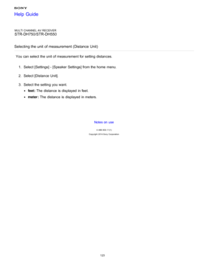Page 130MULTI CHANNEL AV RECEIVER
STR-DH750/STR-DH550
Selecting the unit  of measurement (Distance Unit)
You can select the unit of measurement for setting  distances. 1.  Select [ Settings ] - [Speaker  Settings] from the home  menu.
2 .  Select [Distance Unit ].
3 .  Select the setting  you want.
feet:  The  distance  is  displayed  in feet.
meter :  The  distance  is  displayed  in meters.
Notes on use
4 -488 -933 -11(1)
Copyright  2014 Sony  Corporation
Help Guide
123  