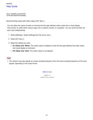 Page 131MULTI CHANNEL AV RECEIVER
STR-DH750/STR-DH550
Synchronizing  audio with video output (A/V  Sync. )
You can delay the output of audio  to minimize  the time gap between audio  output and a visual display.
This function  is  useful when using a large  LCD  or plasma  monitor or a projector. You can set the function  for
each input independently.
1.  Select [ Settings ] - [Audio Settings] from the home  menu.
2 .  Select [A/V Sync. ].
3 .  Select the setting  you want.
On (Delay  time: 60ms) : The  audio...