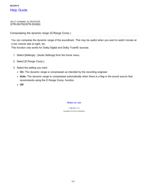 Page 134MULTI CHANNEL AV RECEIVER
STR-DH750/STR-DH550
Compressing the dynamic range (D.Range  Comp. )
You can compress the dynamic  range of the soundtrack. This may be useful when you want to watch movies at
a low  volume  late at night,  etc.
This function  only works for Dolby Digital and Dolby TrueHD  sources.
1.  Select [ Settings ] - [Audio Settings] from the home  menu.
2 .  Select [D.Range  Comp. ].
3 .  Select the setting  you want.
On:  The  dynamic  range is  compressed  as intended by the recording...