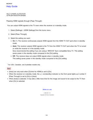 Page 136MULTI CHANNEL AV RECEIVER
STR-DH750/STR-DH550
Passing HDMI signals through (Pass Through )
You can output HDMI signals to the TV even when the receiver is  in standby  mode.
1.  Select [ Settings ] - [HDMI Settings] from the home  menu.
2 .  Select [Pass  Through ].
3 .  Select the setting  you want.
On  (*): The  receiver continuously outputs HDMI signals from the HDMI TV OUT jack when in standby
mode.
Auto:  The  receiver outputs HDMI signals to the TV from the HDMI TV OUT jack when the TV is  turned...