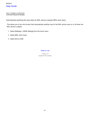 Page 140MULTI CHANNEL AV RECEIVER
STR-DH750/STR-DH550
Automatically  switching the input when an MHL device is played  (MHL Auto Input )
This allows you to turn  the function  that automatically switches input to the MHL device input on or off when the
MHL device is  played.
1.  Select [ Settings ] - [HDMI Settings] from the home  menu.
2 .  Select [MHL Auto Input ].
3 .  Select [ On] or [ Off].
Notes on use
4 -488 -933 -11(1)
Copyright  2014 Sony  Corporation
Help Guide
133  