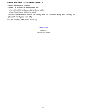 Page 148Indicator light above  (on/standby) button (1)
Green: The  receiver is  turned on.
Amber:  The  receiver is  in standby  mode, and:
[ Control for  HDMI ] or [Bluetooth Standby] is set  to [ On ].
[ Pass Through] is set  to [ On] (*) or [ Auto].
Indicator turns  off when the receiver is  in standby  mode  and [Control  for HDMI], [Pass  Through ], and
[Bluetooth  Standby] are  set to [ Off].
* For USA,  Canadian,  and Australian models only
Notes on use
4 -488 -933 -11(1)
Copyright  2014 Sony...