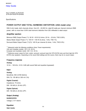 Page 157MULTI CHANNEL AV RECEIVER
STR-DH750/STR-DH550
Specifications
POWER OUTPUT AND TOTAL HARMONIC DISTORTION: (USA model  only)
With 6 ohm  loads, both  channels  driven,  from 20 – 20,000 Hz; rated 90 watts per  channel  minimum RMS
power,  with no more than  0.09% total harmonic distortion from 250 milliwatts to rated output.
Amplifier section
Minimum RMS  Output  Power (*1): 90 W  +  90 W  (6 ohms,  20 Hz  – 20 kHz, THD 0.09%)
Stereo  Mode  Output  Power (*1): 105 W  +  105 W  (6 ohms,  1 kHz, THD 1%)...