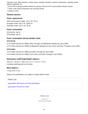 Page 161microwave  oven, static  electricity, cordless phone, reception sensitivity, antenna’s performance, operating  system,
software  application, etc.
*2 BLUETOOTH standard profiles indicate the  purpose of BLUETOOTH communication between  devices.
*3 Codec:  Audio  signal compression and conversion format
*4 Subband  Codec
General section
Power  requirements
USA and Canadian models:  120 V AC, 60 Hz
European model:  230 V AC, 50/60  Hz
Australian  model:  230 V AC, 50 Hz
Power  consumption
STR-DH750: 240 W...