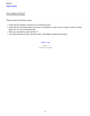Page 177MULTI CHANNEL AV RECEIVER
STR-DH750/STR-DH550
There  is severe  humming or noise.
Check that the speakers and device are  connected securely.
Check that the connecting cables are  not near  a transformer or motor, and are  at least 3 meters (10  feet)
away from a TV set or fluorescent light.
Move  your  audio  device away from the TV.
The  plugs and jacks are  dirty. Wipe them  with a cloth slightly moistened with alcohol.
Notes on use
4 -488 -933 -11(1)
Copyright  2014 Sony  Corporation
Help Guide
170  