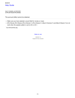 Page 183MULTI CHANNEL AV RECEIVER
STR-DH750/STR-DH550
The surround  effect cannot  be obtained.
Make  sure  you have selected  a sound  field for movies or music.
[ PLII Movie], [PLII Music], [PLIIx Movie] (*), [PLIIx Music] (*), [Neo:6 Cinema ] (*) and [Neo:6 Music] (*) do not
work when the speaker pattern is  set to 2/0 or 2/0.1.
* for  STR- DH750 only
Notes on use
4 -488 -933 -11(1)
Copyright  2014 Sony  Corporation
Help Guide
176  