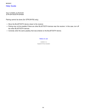 Page 205MULTI CHANNEL AV RECEIVER
STR-DH750/STR-DH550
Pairing cannot  be done (for STR-DH750 only).
Move  the BLUETOOTH device closer to the receiver.
Pairing may not be possible if there are  other BLUETOOTH devices near  the receiver. In this case, turn  off
the other BLUETOOTH devices.
Correctly  enter the same  passkey that was entered on the BLUETOOTH device.
Notes on use
4 -488 -933 -11(1)
Copyright  2014 Sony  Corporation
Help Guide
198  