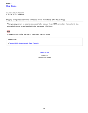 Page 231MULTI CHANNEL AV RECEIVER
STR-DH750/STR-DH550
Enjoying an input source  from a connected  device immediately  (One-Touch Play)
When you play content on a device connected to the receiver via an HDMI connection, the receiver is  also
automatically turned on and switched to the appropriate HDMI input.
Note
Depending on the TV, the start  of the content may not appear.
Related Topic Passing  HDMI  signals through  ( Pass Through )
Notes on use
4 -488 -933 -11(1)
Copyright  2014 Sony  Corporation
Help Guide...