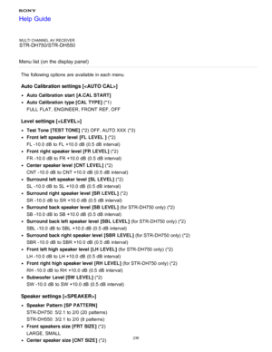 Page 243MULTI CHANNEL AV RECEIVER
STR-DH750/STR-DH550
Menu list (on the display panel)
The  following options  are  available  in each menu.
Auto  Calibration settings []
Auto Calibration  start [A.CAL START] 
Auto Calibration  type [CAL TYPE ] (*1) 
FULL  FLAT , ENGINEER , FRONT  REF,  OFF
Level settings [< LEVEL>]
Test Tone [TEST TONE ] (*2) OFF,  AUTO XXX  (*3)
Front left speaker level  [FL  LEVEL  ]  (*2) 
FL -10.0  dB  to FL +10.0 dB  (0.5  dB  interval)
Front right  speaker level  [FR LEVEL ] (*2) 
FR...