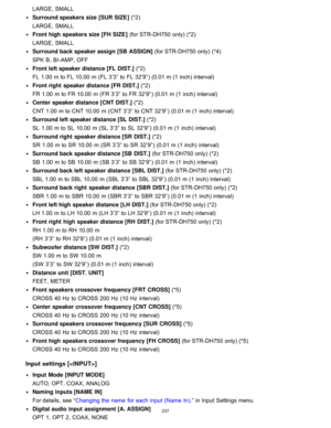 Page 244LARGE, SMALL
Surround speakers size [SUR SIZE ] (*2) 
LARGE , SMALL
Front high speakers size [FH SIZE ] (for STR-DH750 only) (*2) 
LARGE , SMALL
Surround back speaker assign [SB ASSIGN ] (for STR-DH750 only) (*4) 
SPK  B , BI -AMP , OFF
Front left speaker distance [FL  DIST. ] (*2) 
FL 1.00  m to FL 10.00  m (FL 3’3” to FL 32’9” ) (0.01 m (1 inch) interval)
Front right  speaker distance [FR DIST. ] (*2) 
FR 1.00  m to FR 10.00  m (FR 3’3” to FR 32’9” ) (0.01 m (1 inch) interval)
Center speaker distance...