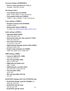 Page 245Surround settings []
HD -D.C.S.  effect type [HD -D.C.S.  TYP ] (*6) 
DYNAMIC , THEATER , STUDIO
EQ settings [< EQ>]
Front speakers bass level  [ BASS] 
BASS -10 dB  to  BASS +10 dB  (1 dB  interval)
Front speakers treble  level  [ TREBLE] 
TREBLE -10 dB  to  TREBLE +10 dB  (1 dB  interval)
Tuner settings []
FM  station receiving mode [FM  MODE]  
STEREO , MONO
Naming preset  stations [NAME  IN]  
For details, see “ Naming  preset stations  (Name Input ).”
Audio settings [< AUDIO>]
Night Mode [NIGHT...