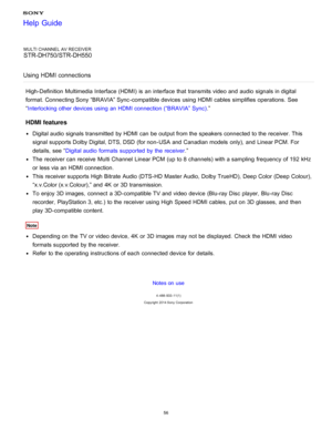 Page 63MULTI CHANNEL AV RECEIVER
STR-DH750/STR-DH550
Using HDMI connections
High-Definition Multimedia Interface (HDMI)  is  an interface that transmits video and audio  signals in digital
format. Connecting Sony “BRAVIA” Sync -compatible devices using HDMI cables simplifies operations.  See
“ Interlocking other devices using an HDMI connection (“BRAVIA” Sync) .”
HDMI features
Digital audio  signals transmitted  by HDMI can be output from the speakers connected to the receiver. This
signal supports Dolby...