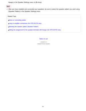 Page 67Assign] in the Speaker  Settings menu  to [ Bi-Amp].
Note
After you have installed and connected your  speakers, be sure  to select the speaker pattern you want using
[Speaker  Pattern ] in the Speaker  Settings menu.
Related Topic
Notes on connecting cables
Using  bi - amplifier  connections (for STR- DH750 only)
Selecting the  speaker  pattern (Speaker Pattern)
Setting the  assignment for  the  speaker  terminals (SB  Assign )  (for STR- DH750 only)
Notes on use
4 -488 -933 -11(1)
Copyright  2014 Sony...
