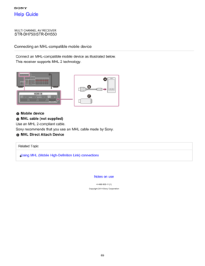 Page 76MULTI CHANNEL AV RECEIVER
STR-DH750/STR-DH550
Connecting an MHL-compatible mobile  device
Connect  an MHL-compatible mobile  device as illustrated below.
This receiver supports MHL 2 technology.
  Mobile device  
 MHL cable (not supplied)  
Use an MHL 2-compliant cable.
Sony recommends that you use an MHL cable made  by Sony.
 MHL Direct Attach Device
Related Topic
Using  MHL (Mobile High- Definition  Link)  connections
Notes on use
4 -488 -933 -11(1)
Copyright  2014 Sony  Corporation
Help Guide
69  