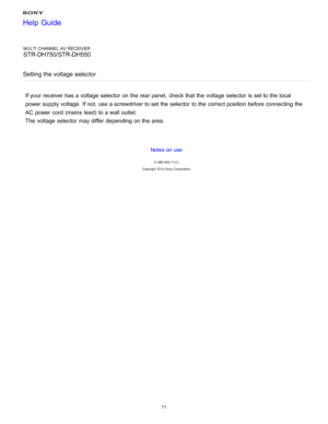 Page 78MULTI CHANNEL AV RECEIVER
STR-DH750/STR-DH550
Setting the voltage selector
If your  receiver has a voltage  selector  on the rear panel,  check that the voltage  selector  is  set to the local
power  supply voltage.  If not, use a screwdriver to set the selector  to the correct position  before connecting the
AC power  cord  (mains  lead)  to a wall  outlet.
The  voltage  selector  may differ  depending on the area.
Notes on use
4 -488 -933 -11(1)
Copyright  2014 Sony  Corporation
Help Guide
71  