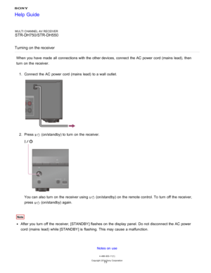 Page 80MULTI CHANNEL AV RECEIVER
STR-DH750/STR-DH550
Turning on the receiver
When you have made  all  connections with the other devices, connect  the AC power  cord  (mains  lead),  then
turn  on the receiver. 1.  Connect  the AC power  cord  (mains  lead)  to a wall  outlet.
2.  Press  (on/standby) to turn  on the receiver.
You can also turn  on the receiver using  (on/standby) on the remote control. To turn  off the receiver,
press  
 (on/standby) again.
Note
After you turn  off the receiver, [ STANDBY]...