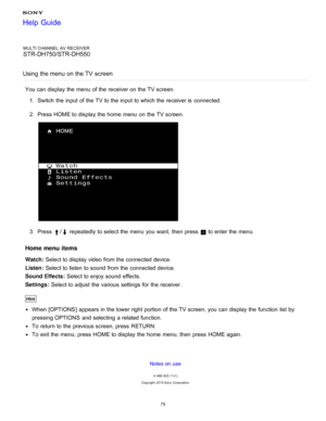 Page 82MULTI CHANNEL AV RECEIVER
STR-DH750/STR-DH550
Using the menu on the TV  screen
You can display the menu  of the receiver on the TV screen. 1.  Switch  the input of the TV to the input to which the receiver is  connected.
2 .  Press HOME to display the home  menu  on the TV screen.
3.  Press / repeatedly to select the menu  you want, then  press   to enter the menu.
Home menu  items
Watch:  Select to display video from the connected device.
Listen :  Select to listen to sound  from the connected device....
