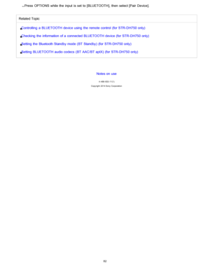 Page 89Press  OPTIONS while the  input  is set  to [ BLUETOOTH],  then  select [Pair  Device ].
Related Topic
Controlling  a  BLUETOOTH device using  the  remote control  (for STR- DH750 only)
Checking  the  information  of a  connected BLUETOOTH device (for STR- DH750 only)
Setting the  Bluetooth Standby mode (BT Standby)  (for STR- DH750 only)
Setting BLUETOOTH audio codecs  (BT AAC /BT aptX)  (for STR- DH750 only)
Notes on use
4 -488 -933 -11(1)
Copyright  2014 Sony  Corporation
82  