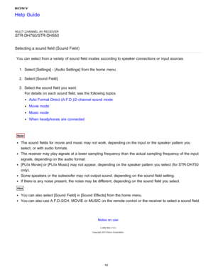 Page 99MULTI CHANNEL AV RECEIVER
STR-DH750/STR-DH550
Selecting a sound field (Sound Field )
You can select from a variety  of sound  field modes  according to speaker connections or input sources.
1.  Select [ Settings ] - [Audio Settings] from the home  menu.
2 .  Select [Sound Field ].
3 .  Select the sound  field you want.
For details on each sound  field, see the following topics.
Auto Format Direct (A.F.D.)/2-channel  sound  mode
Movie mode
Music mode
When headphones  are  connected
Note
The  sound  fields...