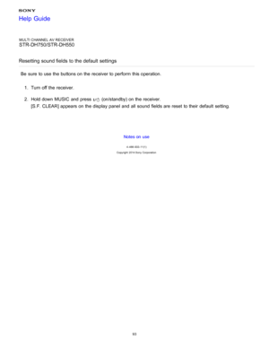 Page 100MULTI CHANNEL AV RECEIVER
STR-DH750/STR-DH550
Resetting sound fields  to the default  settings
Be  sure  to use the buttons on the receiver to perform  this operation. 1.  Turn off the receiver.
2 .  Hold down MUSIC  and press  
 (on/standby) on the receiver.
[ S.F. CLEAR] appears on the display panel  and all  sound  fields are  reset  to their  default  setting.
Notes on use
4 -488 -933 -11(1)
Copyright  2014 Sony  Corporation
Help Guide
93  