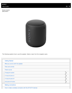 Page 1Help Guide
Wireless  Speaker
SRS-XB10
The following explains how to use this  speaker. Select  a  topic from the  navigation  pane.
Getting  Started
What  you can do with  the  speaker
Parts  and controls
Power source
Charging the  speaker
Turning  the  power on
Turning  the  power off
Auto power off  function
Making  connections
How  to make a  wireless connection with  BLUETOOTH devices 