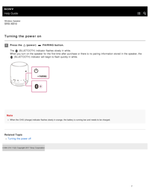 Page 12Help Guide
Wireless  Speaker
SRS-XB10
Turning the power on
Note
When the  CHG (charge) indicator flashes slowly in orange,  the  battery is running low and  needs to  be  charged.
Related Topic
Turning  the  power off
4- 694- 214- 11(2)   Copyright 2017  Sony Corporation
Press the   (power)   PAIRING button.
The 
 ( BLUETOOTH )  indicator  flashes  slowly in  white.
When you turn on the  speaker  for  the  first time after  purchase or there is no pairing  information  stored  in  the  speaker, the  
 (...