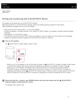 Page 17Help Guide
Wireless  Speaker
SRS-XB10
Pairing and  connecting with a BLUETOOTH device
The speaker  can be paired  with  up to 8  BLUETOOTH  devices.
When pairing  with  two  or more BLUETOOTH  devices, perform the  following pairing  procedure for  each  device.
Before  operating  the  speaker, be sure  to do the  following:  
Place the  BLUETOOTH  device within  1  m (3 ft) of the  speaker.
Connect the  speaker  to a  booted computer  or AC  outlet via a  USB  AC  adaptor  (not supplied), otherwise...