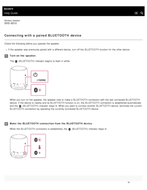 Page 20Help Guide
Wireless  Speaker
SRS-XB10
Connecting with a paired BLUETOOTH device
Check the  following before you operate  the  speaker.
If  the  speaker  was  previously paired  with  a  different device,  turn off the  BLUETOOTH function for  the  other device.
Turn on  the  speaker.
The 
 (BLUETOOTH )  indicator  begins  to flash in  white.
When you turn on the  speaker, the  speaker  tries to make a  BLUETOOTH  connection with  the  last  connected BLUETOOTH
device.  If  the  device is nearby and its...