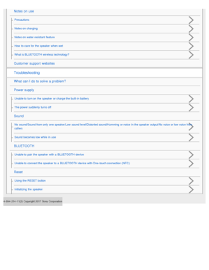 Page 34- 694- 214- 11(2) Copyright 2017  Sony Corporation
Notes on use
Precautions
Notes on  charging
Notes on  water resistant feature
How  to  care  for the  speaker  when  wet
What is BLUETOOTH  wireless technology ?
Customer  support websites
Troubleshooting
What  can I do to solve  a  problem?
Power supply
Unable to  turn on  the  speaker  or charge the  built -in battery
The power suddenly  turns off
Sound
No  sound/Sound from only  one  speaker/Low  sound level/Distorted sound/Humming  or noise  in the...