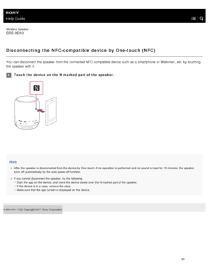 Page 25Help Guide
Wireless  Speaker
SRS-XB10
Disconnecting the NFC-compatible device by One-touch ( NFC)
You  can disconnect  the  speaker  from the  connected NFC - compatible device such as a  smartphone or Walkman, etc. by touching
the  speaker  with  it.
Hint
After  the  speaker  is disconnected from the  device by One-touch, if no  operation is performed  and  no  sound is input for 15  minutes, the  speaker
turns off  automatically  by the  auto  power off  function.
If  you cannot  disconnect the...