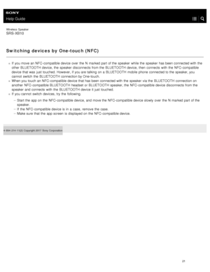 Page 26Help Guide
Wireless  Speaker
SRS-XB10
Switching devices by One-touch (NFC)
If  you move an NFC- compatible device over  the  N  marked  part of the  speaker  while the  speaker  has been connected with  the
other BLUETOOTH  device,  the  speaker  disconnects from the  BLUETOOTH  device,  then  connects  with  the  NFC- compatible
device that was  just  touched. However, if you are talking on a  BLUETOOTH  mobile  phone  connected to the  speaker, you
cannot  switch  the  BLUETOOTH  connection by One-...