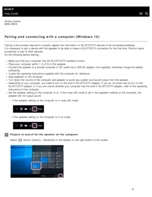 Page 27Help Guide
Wireless  Speaker
SRS-XB10
Pairing and  connecting with a computer (Windows  10)
Pairing is the  process required to mutually register  the  information  on BLUETOOTH  devices  to be connected wirelessly.
It  is necessary  to pair a  device with  the  speaker  to be able to make a  BLUETOOTH  connection for  the  first time.  Perform  same
procedures  to pair to other devices.
Do the  following before starting.
Make sure  that your  computer  has the  BLUETOOTH  wireless function.
Place your...