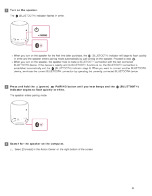 Page 28Turn on  the  speaker.
The 
 (BLUETOOTH )  indicator  flashes  in  white.
When you turn on the  speaker  for  the  first time after  purchase,  the   (BLUETOOTH )  indicator  will  begin to flash quickly
in  white  and the  speaker  enters  pairing  mode automatically by just  turning on the  speaker. Proceed to step 
.
When you turn on the  speaker, the  speaker  tries to make a  BLUETOOTH  connection with  the  last  connected
BLUETOOTH  device.  If  the  device is nearby and its BLUETOOTH  function is...