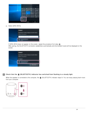 Page 29Select  [SRS - XB10].
If  [SRS - XB10] does  not  appear on the  screen, repeat the  procedure from step .
After pairing, the  BLUETOOTH  connection establishes  automatically and [Connected music] will  be displayed on the
screen.
2 .
Check that the   ( BLUETOOTH )  indicator has  switched from flashing  to a steady light.
When the  speaker  is connected to the  computer, the  
 ( BLUETOOTH )  indicator  stays  lit. You  can enjoy  playing  back music
from your  computer.
5
24  