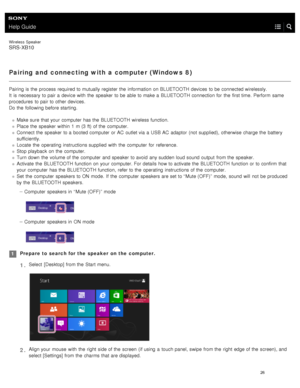 Page 31Help Guide
Wireless  Speaker
SRS-XB10
Pairing and  connecting with a computer (Windows  8)
Pairing is the  process required to mutually register  the  information  on BLUETOOTH  devices  to be connected wirelessly.
It  is necessary  to pair a  device with  the  speaker  to be able to make a  BLUETOOTH  connection for  the  first time.  Perform  same
procedures  to pair to other devices.
Do the  following before starting.
Make sure  that your  computer  has the  BLUETOOTH  wireless function.
Place the...